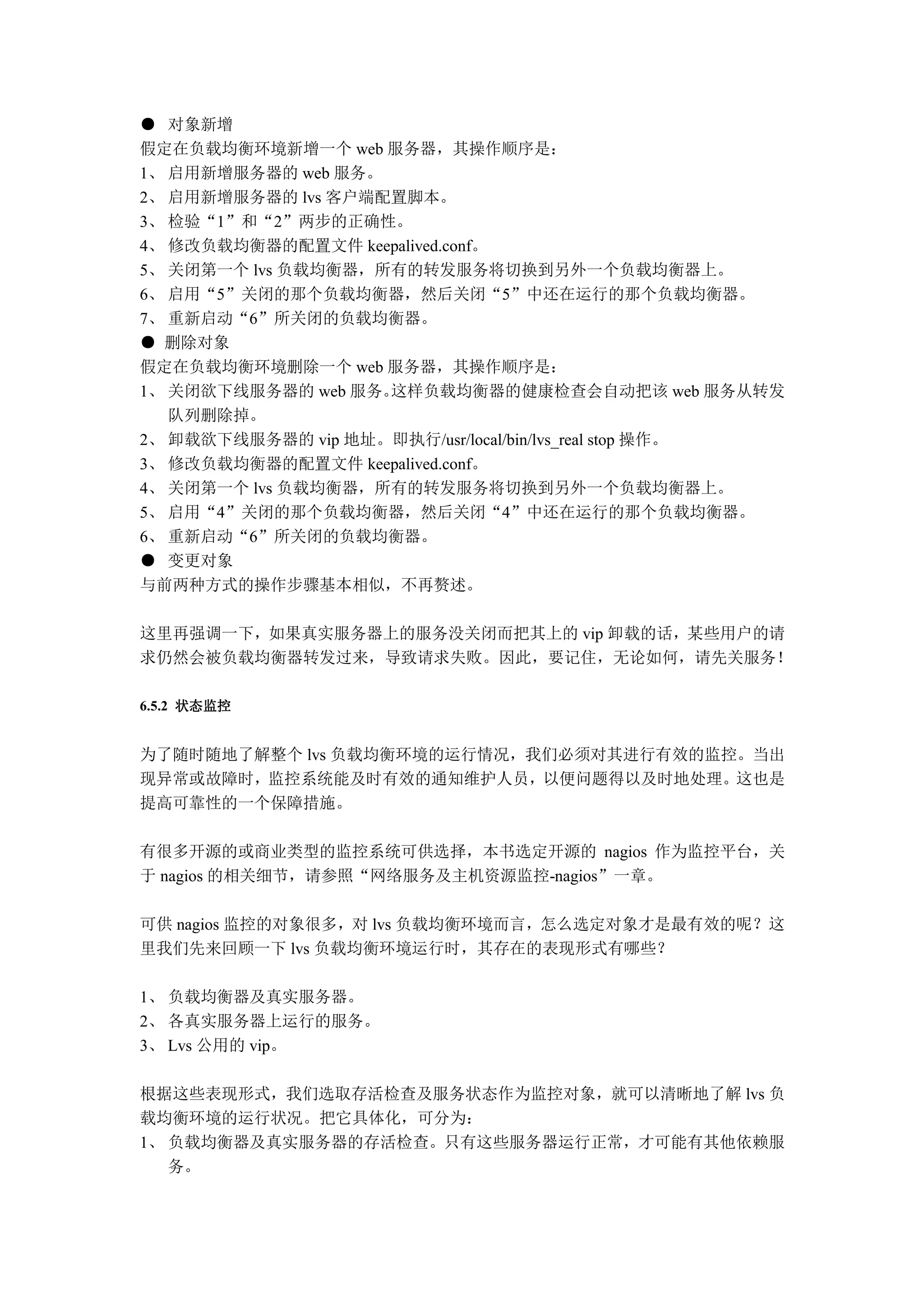 ● 对象新增
假定在负载均衡环境新增一个 web 服务器，其操作顺序是：
1、 启用新增服务器的 web 服务。
2、 启用新增服务器的 lvs 客户端配置脚本。
3、 检验“1”和“2”两步的正确性。
4、 修改负载均衡器的配置文件 keepalived.conf。
5、 关闭第一个 lvs 负载均衡器，所有的转发服务将切换到另外一个负载均衡器上。
6、 启用“5”关闭的那个负载均衡器，然后关闭“5”中还在运行的那个负载均衡器。
7、 重新启动“6”所关闭的负载均衡器。
● 删除对象
假定在负载均衡环境删除一个 web 服务器，其操作顺序是：
1、 关闭欲下线服务器的 web 服务。这样负载均衡器的健康检查会自动把该 web 服务从转发
   队列删除掉。
2、 卸载欲下线服务器的 vip 地址。即执行/usr/local/bin/lvs_real stop 操作。
3、 修改负载均衡器的配置文件 keepalived.conf。
4、 关闭第一个 lvs 负载均衡器，所有的转发服务将切换到另外一个负载均衡器上。
5、 启用“4”关闭的那个负载均衡器，然后关闭“4”中还在运行的那个负载均衡器。
6、 重新启动“6”所关闭的负载均衡器。
● 变更对象
与前两种方式的操作步骤基本相似，不再赘述。

这里再强调一下，如果真实服务器上的服务没关闭而把其上的 vip 卸载的话，某些用户的请
求仍然会被负载均衡器转发过来，导致请求失败。因此，要记住，无论如何，请先关服务！

6.5.2 状态监控


为了随时随地了解整个 lvs 负载均衡环境的运行情况，我们必须对其进行有效的监控。当出
现异常或故障时，监控系统能及时有效的通知维护人员，以便问题得以及时地处理。这也是
提高可靠性的一个保障措施。

有很多开源的或商业类型的监控系统可供选择，本书选定开源的 nagios 作为监控平台，关
于 nagios 的相关细节，请参照“网络服务及主机资源监控-nagios”一章。

可供 nagios 监控的对象很多，对 lvs 负载均衡环境而言，怎么选定对象才是最有效的呢？这
里我们先来回顾一下 lvs 负载均衡环境运行时，其存在的表现形式有哪些？

1、 负载均衡器及真实服务器。
2、 各真实服务器上运行的服务。
3、 Lvs 公用的 vip。

根据这些表现形式，我们选取存活检查及服务状态作为监控对象，就可以清晰地了解 lvs 负
载均衡环境的运行状况。把它具体化，可分为：
1、 负载均衡器及真实服务器的存活检查。只有这些服务器运行正常，才可能有其他依赖服
   务。
 