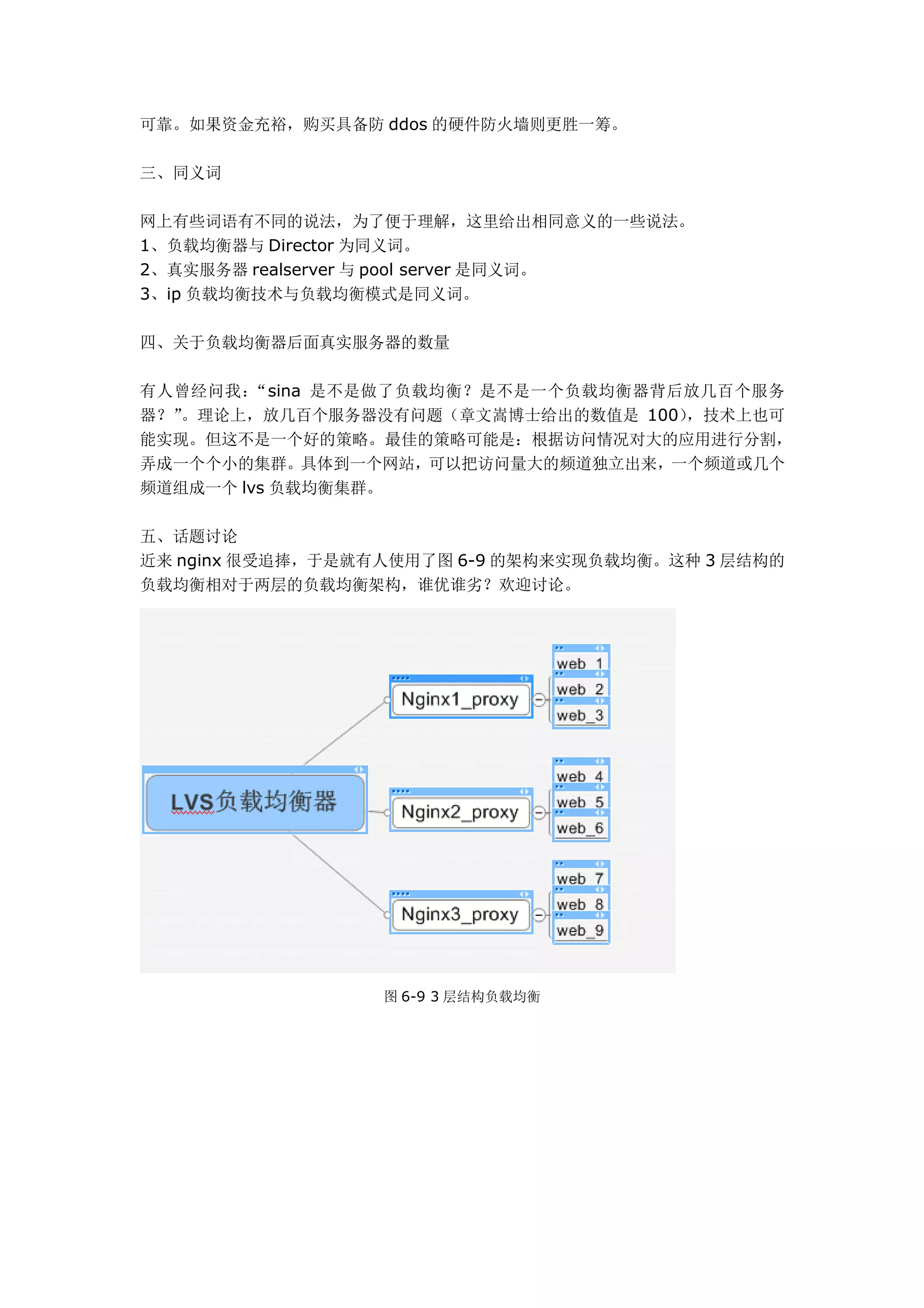 可靠。如果资金充裕，购买具备防 ddos 的硬件防火墙则更胜一筹。

三、同义词

网上有些词语有不同的说法，为了便于理解，这里给出相同意义的一些说法。
1、负载均衡器与 Director 为同义词。
2、真实服务器 realserver 与 pool server 是同义词。
3、ip 负载均衡技术与负载均衡模式是同义词。

四、关于负载均衡器后面真实服务器的数量

有人曾经问我： “sina 是不是做了负载均衡？是不是一个负载均衡器背后放几百个服务
器？”。理论上，放几百个服务器没有问题（章文嵩博士给出的数值是 100），技术上也可
能实现。但这不是一个好的策略。最佳的策略可能是：根据访问情况对大的应用进行分割，
弄成一个个小的集群。具体到一个网站，可以把访问量大的频道独立出来，一个频道或几个
频道组成一个 lvs 负载均衡集群。

五、话题讨论
近来 nginx 很受追捧，于是就有人使用了图 6-9 的架构来实现负载均衡。这种 3 层结构的
负载均衡相对于两层的负载均衡架构，谁优谁劣？欢迎讨论。




                  图 6-9 3 层结构负载均衡
 