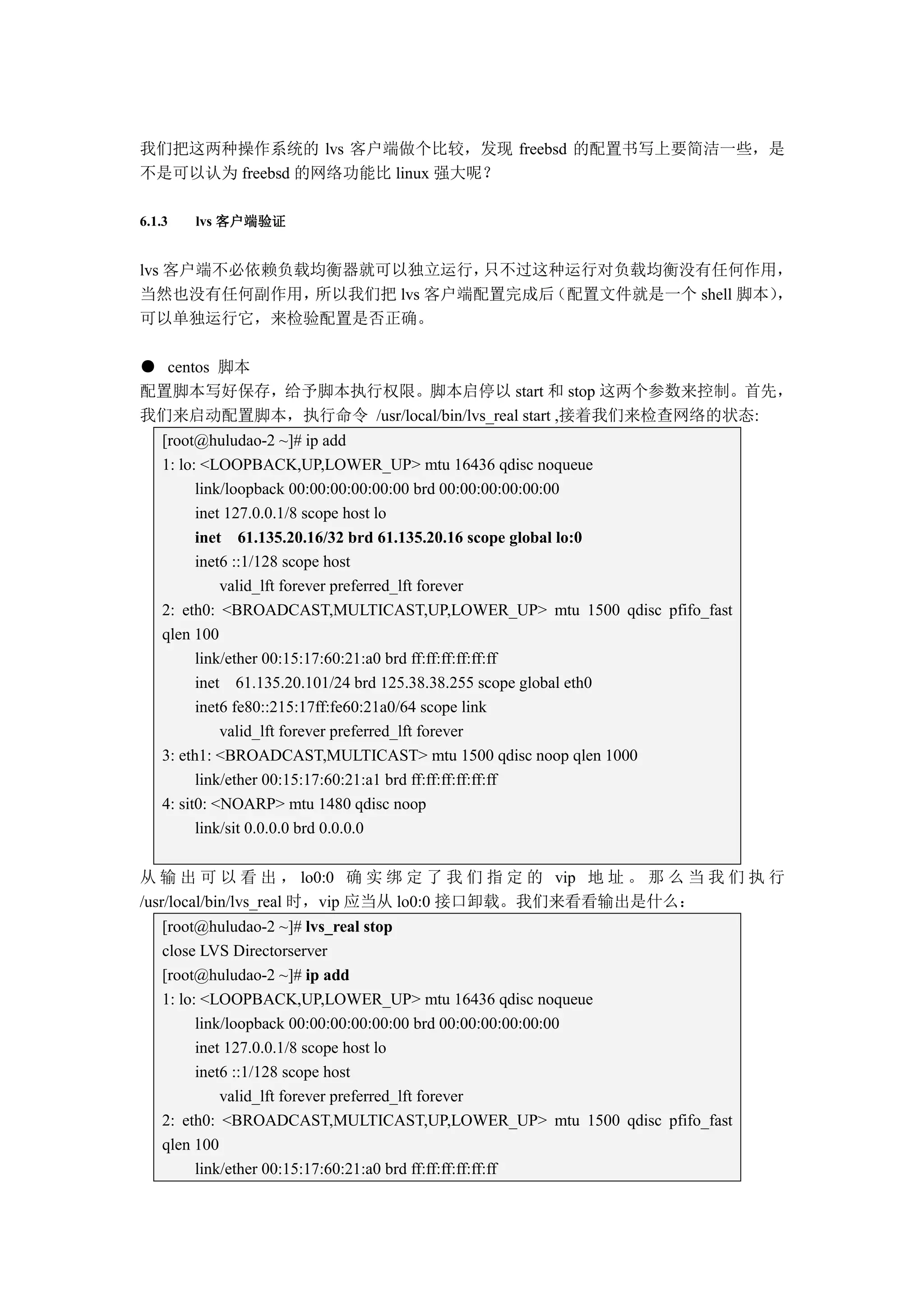 我们把这两种操作系统的 lvs 客户端做个比较，发现 freebsd 的配置书写上要简洁一些，是
不是可以认为 freebsd 的网络功能比 linux 强大呢？

6.1.3   lvs 客户端验证


lvs 客户端不必依赖负载均衡器就可以独立运行，   只不过这种运行对负载均衡没有任何作用，
当然也没有任何副作用，  所以我们把 lvs 客户端配置完成后（配置文件就是一个 shell 脚本），
可以单独运行它，来检验配置是否正确。

● centos 脚本
配置脚本写好保存，给予脚本执行权限。脚本启停以 start 和 stop 这两个参数来控制。首先，
我们来启动配置脚本，执行命令 /usr/local/bin/lvs_real start ,接着我们来检查网络的状态:
   [root@huludao-2 ~]# ip add
   1: lo: <LOOPBACK,UP,LOWER_UP> mtu 16436 qdisc noqueue
         link/loopback 00:00:00:00:00:00 brd 00:00:00:00:00:00
         inet 127.0.0.1/8 scope host lo
         inet 61.135.20.16/32 brd 61.135.20.16 scope global lo:0
         inet6 ::1/128 scope host
             valid_lft forever preferred_lft forever
   2: eth0: <BROADCAST,MULTICAST,UP,LOWER_UP> mtu 1500 qdisc pfifo_fast
   qlen 100
         link/ether 00:15:17:60:21:a0 brd ff:ff:ff:ff:ff:ff
         inet 61.135.20.101/24 brd 125.38.38.255 scope global eth0
         inet6 fe80::215:17ff:fe60:21a0/64 scope link
             valid_lft forever preferred_lft forever
   3: eth1: <BROADCAST,MULTICAST> mtu 1500 qdisc noop qlen 1000
         link/ether 00:15:17:60:21:a1 brd ff:ff:ff:ff:ff:ff
   4: sit0: <NOARP> mtu 1480 qdisc noop
         link/sit 0.0.0.0 brd 0.0.0.0


从 输 出 可 以 看 出 ， lo0:0 确 实 绑 定 了 我 们 指 定 的 vip 地 址 。 那 么 当 我 们 执 行
/usr/local/bin/lvs_real 时，vip 应当从 lo0:0 接口卸载。我们来看看输出是什么：
   [root@huludao-2 ~]# lvs_real stop
   close LVS Directorserver
   [root@huludao-2 ~]# ip add
   1: lo: <LOOPBACK,UP,LOWER_UP> mtu 16436 qdisc noqueue
         link/loopback 00:00:00:00:00:00 brd 00:00:00:00:00:00
         inet 127.0.0.1/8 scope host lo
         inet6 ::1/128 scope host
             valid_lft forever preferred_lft forever
   2: eth0: <BROADCAST,MULTICAST,UP,LOWER_UP> mtu 1500 qdisc pfifo_fast
   qlen 100
         link/ether 00:15:17:60:21:a0 brd ff:ff:ff:ff:ff:ff
 