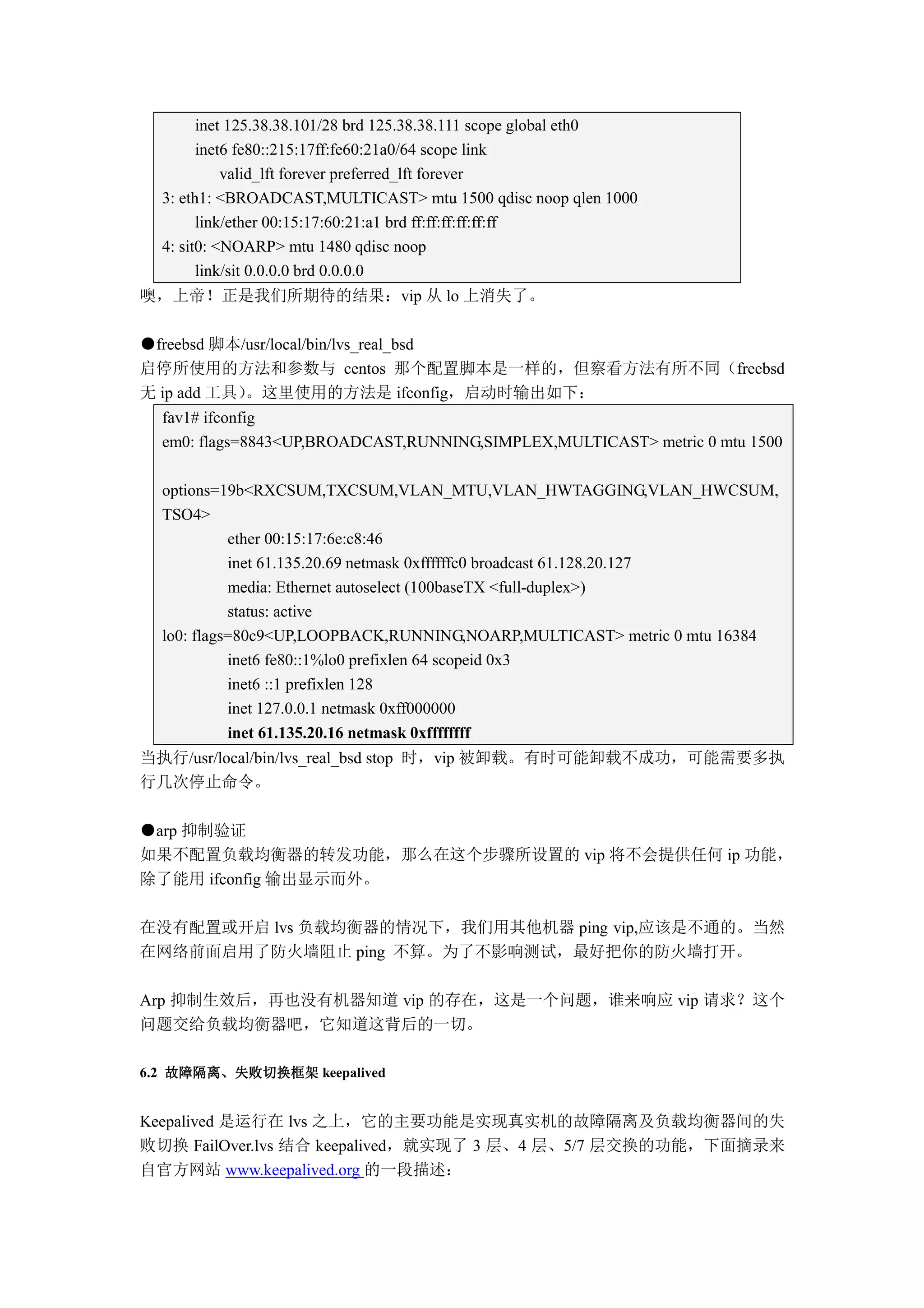 inet 125.38.38.101/28 brd 125.38.38.111 scope global eth0
        inet6 fe80::215:17ff:fe60:21a0/64 scope link
            valid_lft forever preferred_lft forever
  3: eth1: <BROADCAST,MULTICAST> mtu 1500 qdisc noop qlen 1000
        link/ether 00:15:17:60:21:a1 brd ff:ff:ff:ff:ff:ff
  4: sit0: <NOARP> mtu 1480 qdisc noop
        link/sit 0.0.0.0 brd 0.0.0.0
噢，上帝！正是我们所期待的结果：vip 从 lo 上消失了。

●freebsd 脚本/usr/local/bin/lvs_real_bsd
启停所使用的方法和参数与 centos 那个配置脚本是一样的，但察看方法有所不同（freebsd
无 ip add 工具）。这里使用的方法是 ifconfig，启动时输出如下：
  fav1# ifconfig
  em0: flags=8843<UP,BROADCAST,RUNNING,SIMPLEX,MULTICAST> metric 0 mtu 1500

  options=19b<RXCSUM,TXCSUM,VLAN_MTU,VLAN_HWTAGGING,VLAN_HWCSUM,
  TSO4>
            ether 00:15:17:6e:c8:46
            inet 61.135.20.69 netmask 0xffffffc0 broadcast 61.128.20.127
            media: Ethernet autoselect (100baseTX <full-duplex>)
            status: active
  lo0: flags=80c9<UP,LOOPBACK,RUNNING,NOARP,MULTICAST> metric 0 mtu 16384
            inet6 fe80::1%lo0 prefixlen 64 scopeid 0x3
            inet6 ::1 prefixlen 128
            inet 127.0.0.1 netmask 0xff000000
            inet 61.135.20.16 netmask 0xffffffff
当执行/usr/local/bin/lvs_real_bsd stop 时，vip 被卸载。有时可能卸载不成功，可能需要多执
行几次停止命令。

●arp 抑制验证
如果不配置负载均衡器的转发功能，那么在这个步骤所设置的 vip 将不会提供任何 ip 功能，
除了能用 ifconfig 输出显示而外。

在没有配置或开启 lvs 负载均衡器的情况下，我们用其他机器 ping vip,应该是不通的。当然
在网络前面启用了防火墙阻止 ping 不算。为了不影响测试，最好把你的防火墙打开。

Arp 抑制生效后，再也没有机器知道 vip 的存在，这是一个问题，谁来响应 vip 请求？这个
问题交给负载均衡器吧，它知道这背后的一切。

6.2 故障隔离、失败切换框架 keepalived
    故障隔离、


Keepalived 是运行在 lvs 之上，它的主要功能是实现真实机的故障隔离及负载均衡器间的失
败切换 FailOver.lvs 结合 keepalived，就实现了 3 层、4 层、5/7 层交换的功能，下面摘录来
自官方网站 www.keepalived.org 的一段描述：
 