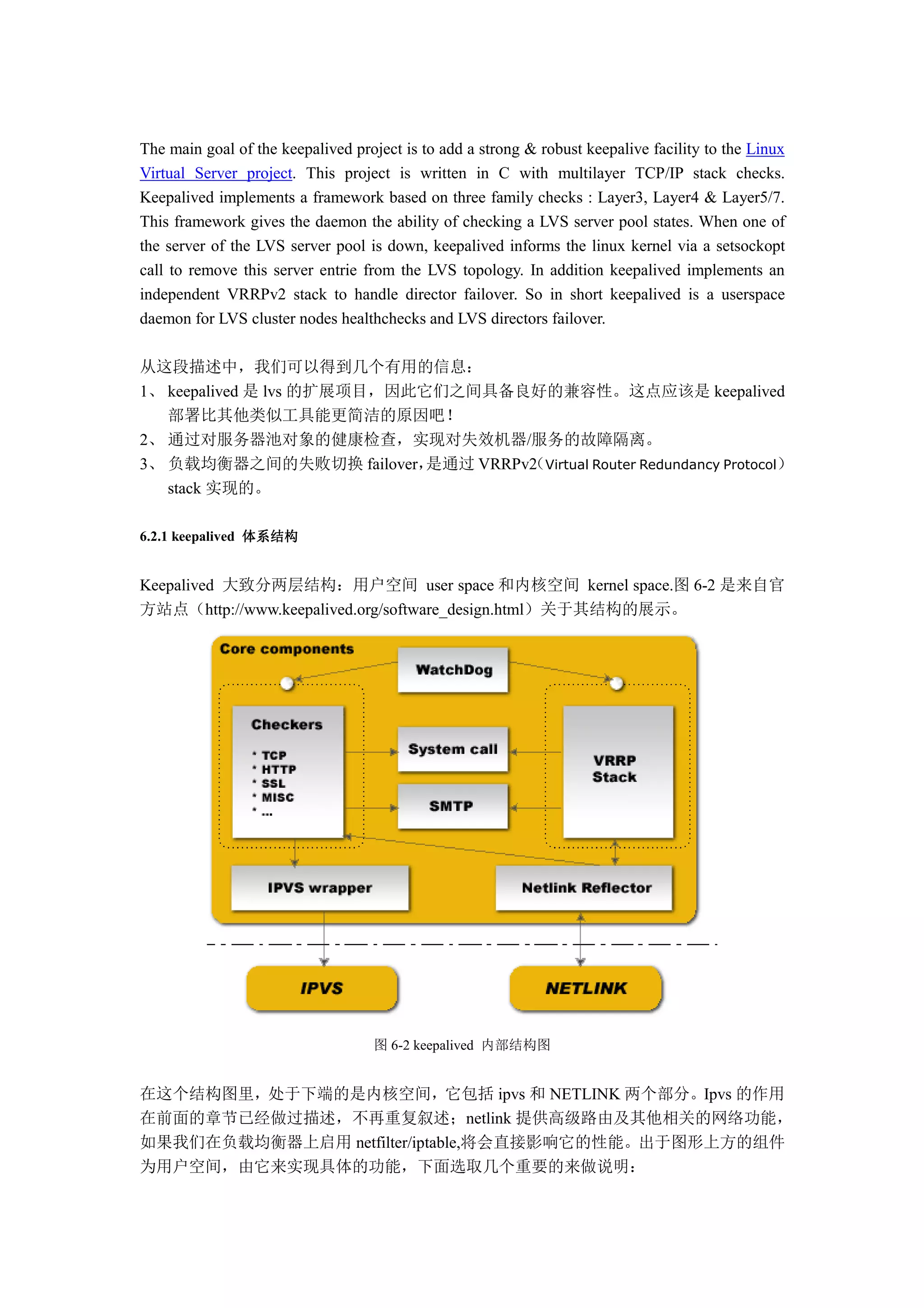 The main goal of the keepalived project is to add a strong & robust keepalive facility to the Linux
Virtual Server project. This project is written in C with multilayer TCP/IP stack checks.
Keepalived implements a framework based on three family checks : Layer3, Layer4 & Layer5/7.
This framework gives the daemon the ability of checking a LVS server pool states. When one of
the server of the LVS server pool is down, keepalived informs the linux kernel via a setsockopt
call to remove this server entrie from the LVS topology. In addition keepalived implements an
independent VRRPv2 stack to handle director failover. So in short keepalived is a userspace
daemon for LVS cluster nodes healthchecks and LVS directors failover.

从这段描述中，我们可以得到几个有用的信息：
1、 keepalived 是 lvs 的扩展项目，因此它们之间具备良好的兼容性。这点应该是 keepalived
   部署比其他类似工具能更简洁的原因吧！
2、 通过对服务器池对象的健康检查，实现对失效机器/服务的故障隔离。
3、 负载均衡器之间的失败切换 failover，    是通过 VRRPv2 Virtual Router Redundancy Protocol）
                                      （
   stack 实现的。

6.2.1 keepalived 体系结构


Keepalived 大致分两层结构：用户空间 user space 和内核空间 kernel space.图 6-2 是来自官
方站点（http://www.keepalived.org/software_design.html）关于其结构的展示。




                                   图 6-2 keepalived 内部结构图


在这个结构图里，处于下端的是内核空间，它包括 ipvs 和 NETLINK 两个部分。Ipvs 的作用
在前面的章节已经做过描述，不再重复叙述；netlink 提供高级路由及其他相关的网络功能，
如果我们在负载均衡器上启用 netfilter/iptable,将会直接影响它的性能。出于图形上方的组件
为用户空间，由它来实现具体的功能，下面选取几个重要的来做说明：
 
