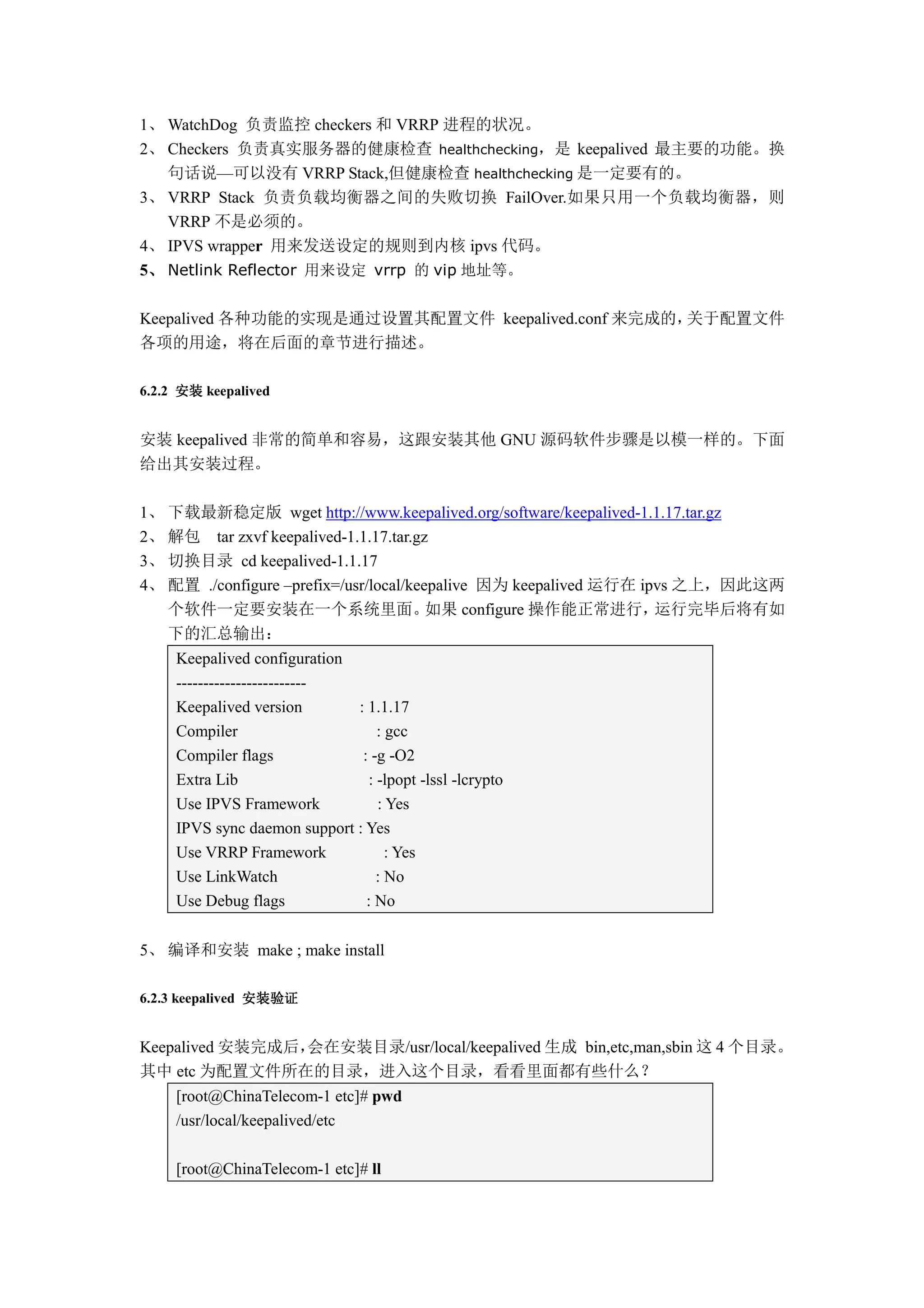 1、 WatchDog 负责监控 checkers 和 VRRP 进程的状况。
2、 Checkers 负责真实服务器的健康检查 healthchecking，是 keepalived 最主要的功能。换
   句话说—可以没有 VRRP Stack,但健康检查 healthchecking 是一定要有的。
3、 VRRP Stack 负责负载均衡器之间的失败切换 FailOver.如果只用一个负载均衡器，则
   VRRP 不是必须的。
4、 IPVS wrapper 用来发送设定的规则到内核 ipvs 代码。
 、
5、 Netlink Reflector 用来设定 vrrp 的 vip 地址等。

Keepalived 各种功能的实现是通过设置其配置文件 keepalived.conf 来完成的，关于配置文件
各项的用途，将在后面的章节进行描述。

6.2.2 安装 keepalived


安装 keepalived 非常的简单和容易，这跟安装其他 GNU 源码软件步骤是以模一样的。下面
给出其安装过程。

1、 下载最新稳定版 wget http://www.keepalived.org/software/keepalived-1.1.17.tar.gz
2、 解包 tar zxvf keepalived-1.1.17.tar.gz
3、 切换目录 cd keepalived-1.1.17
4、 配置 ./configure –prefix=/usr/local/keepalive 因为 keepalived 运行在 ipvs 之上，因此这两
   个软件一定要安装在一个系统里面。                     如果 configure 操作能正常进行，      运行完毕后将有如
   下的汇总输出：
     Keepalived configuration
     ------------------------
     Keepalived version       : 1.1.17
     Compiler                     : gcc
     Compiler flags            : -g -O2
     Extra Lib                  : -lpopt -lssl -lcrypto
     Use IPVS Framework           : Yes
     IPVS sync daemon support : Yes
     Use VRRP Framework             : Yes
     Use LinkWatch                : No
     Use Debug flags            : No


5、 编译和安装 make ; make install

6.2.3 keepalived 安装验证


Keepalived 安装完成后，
                会在安装目录/usr/local/keepalived 生成 bin,etc,man,sbin 这 4 个目录。
其中 etc 为配置文件所在的目录，进入这个目录，看看里面都有些什么？
     [root@ChinaTelecom-1 etc]# pwd
     /usr/local/keepalived/etc

     [root@ChinaTelecom-1 etc]# ll
 