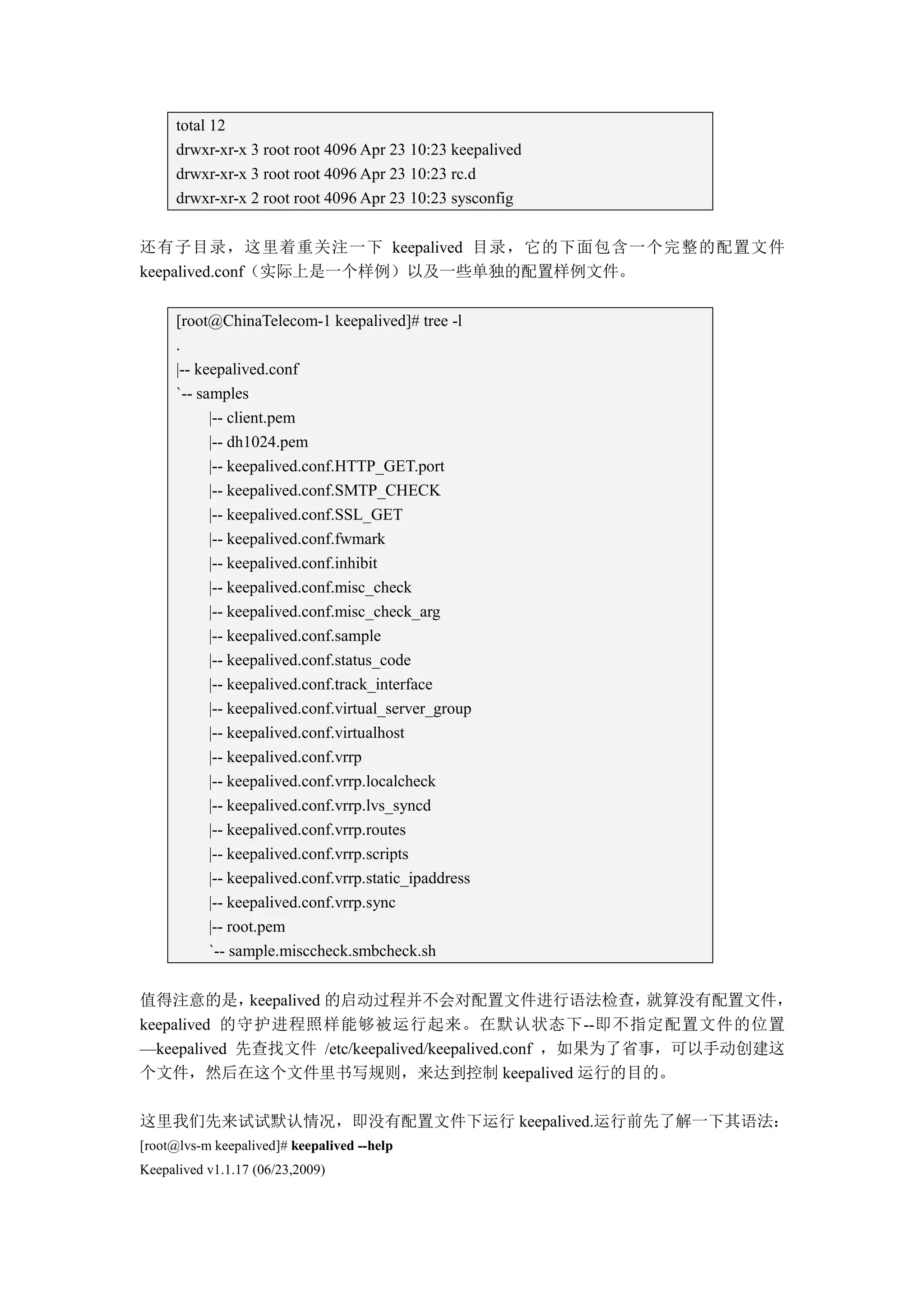 total 12
      drwxr-xr-x 3 root root 4096 Apr 23 10:23 keepalived
      drwxr-xr-x 3 root root 4096 Apr 23 10:23 rc.d
      drwxr-xr-x 2 root root 4096 Apr 23 10:23 sysconfig


还有子目录，这里着重关注一下 keepalived 目录，它的下面包含一个完整的配置文件
keepalived.conf（实际上是一个样例）以及一些单独的配置样例文件。

      [root@ChinaTelecom-1 keepalived]# tree -l
      .
      |-- keepalived.conf
      `-- samples
            |-- client.pem
            |-- dh1024.pem
            |-- keepalived.conf.HTTP_GET.port
            |-- keepalived.conf.SMTP_CHECK
            |-- keepalived.conf.SSL_GET
            |-- keepalived.conf.fwmark
            |-- keepalived.conf.inhibit
            |-- keepalived.conf.misc_check
            |-- keepalived.conf.misc_check_arg
            |-- keepalived.conf.sample
            |-- keepalived.conf.status_code
            |-- keepalived.conf.track_interface
            |-- keepalived.conf.virtual_server_group
            |-- keepalived.conf.virtualhost
            |-- keepalived.conf.vrrp
            |-- keepalived.conf.vrrp.localcheck
            |-- keepalived.conf.vrrp.lvs_syncd
            |-- keepalived.conf.vrrp.routes
            |-- keepalived.conf.vrrp.scripts
            |-- keepalived.conf.vrrp.static_ipaddress
            |-- keepalived.conf.vrrp.sync
            |-- root.pem
            `-- sample.misccheck.smbcheck.sh


值得注意的是，      keepalived 的启动过程并不会对配置文件进行语法检查，             就算没有配置文件，
keepalived 的守护进程照样能够被运行起来。在默认状态下--即不指定配置文件的位置
—keepalived 先查找文件 /etc/keepalived/keepalived.conf ，如果为了省事，可以手动创建这
个文件，然后在这个文件里书写规则，来达到控制 keepalived 运行的目的。

这里我们先来试试默认情况，即没有配置文件下运行 keepalived.运行前先了解一下其语法：
[root@lvs-m keepalived]# keepalived --help
Keepalived v1.1.17 (06/23,2009)
 