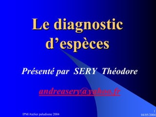 Le diagnostic
       d’espèces
Présenté par SERY Théodore

           andreasery@yahoo.fr
                                          1
IPM/Atelier paludisme 2004       04/05/2004
 