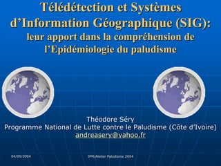Télédétection et Systèmes
 d’Information Géographique (SIG):
         leur apport dans la compréhension de
             l’Epidémiologie du paludisme




                       Théodore Séry
Programme National de Lutte contre le Paludisme (Côte d’Ivoire)
                   andreasery@yahoo.fr


  04/05/2004            IPM/Atelier Paludisme 2004
 