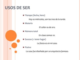 USOS DE SER
        Tiempo (fecha, hora)
            Hoy es miércoles, son las tres de la tarde.
        Materia
                        El collar es de oro.
        Número total
                       En clase somos 10.
        Suceso (= tener lugar)
                     La fiesta es en mi casa.
        Pasiva
         La casa fue diseñada por un arquitecto famoso.
 