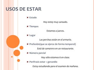 USOS DE ESTAR
        Estado
                      Hoy estoy muy cansado.
        Tiempos
                          Estamos a jueves.
        Lugar
                   Las perchas están en el armario.
        Profesión(que se ejerce de forma temporal)
                 Está de camarero en un restaurante.
        Número parcial
                    Hoy sólo estamos 6 en clase.
        Perífrasis estar + gerundio
           Estoy estudiando para el examen de mañana.
 