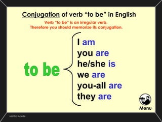 Conjugation of verb “to be” in English
                        Verb “to be” is an irregular verb.
                 Therefore you should memorize its conjugation.



                                        I am
                                        you are
                                        he/she is
                                        we are
                                        you-all are
                                        they are
                                                                  Menu
Martha Abeille
 