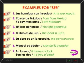 EXAMPLES FOR “SER”
             1. Las hormigas son insectos/ Ants are insects
             2. Yo soy de México / I am from Mexico
                Yo soy mexicana / I am Mexican
             3. Tú eres generoso / You are generous

             4. El libro es de Luis / The book is Luis’s

             5. La obra es en la escuela/ The play is at school

             6. Manuel es doctor / Manuel is a doctor

             7. Es la una / It is one o’clock               Return
                Son las dos / It’s two o’clock
Martha Abeille
                                                           ON   OFF
 