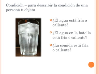 Condición – para describir la condición de una
persona u objeto

                         ¿El agua está fría o
                          caliente?
                         ¿El agua en la botella
                          está fría o caliente?
                         ¿La  comida está fría
                          o caliente?
 