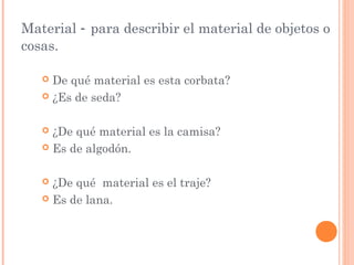 Material - para describir el material de objetos o
cosas.

    De qué material es esta corbata?
    ¿Es de seda?



    ¿De qué material es la camisa?
    Es de algodón.



    ¿De qué material es el traje?
    Es de lana.
 