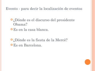 Evento - para decir la localización de eventos

   ¿Dónde  es el discurso del presidente
    Obama?
   Es en la casa blanca.



   ¿Dónde es la fiesta de la Mercè?
   Es en Barcelona.
 