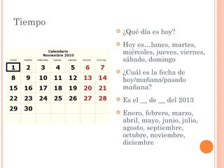 Tiempo
            ¿Qué día es hoy?
            Hoy es…lunes, martes,
             miércoles, jueves, viernes,
             sábado, domingo
            ¿Cuál es la fecha de
             hoy/mañana/pasado
             mañana?
            Es el __ de __ del 2013
            Enero, febrero, marzo,
             abril, mayo, junio, julio,
             agosto, septiembre,
             octubre, noviembre,
             diciembre
 