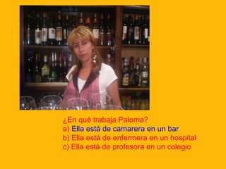 ¿En qué trabaja Paloma?
a) Ella está de camarera en un bar
b) Ella está de enfermera en un hospital
c) Ella está de profesora en un colegio

 