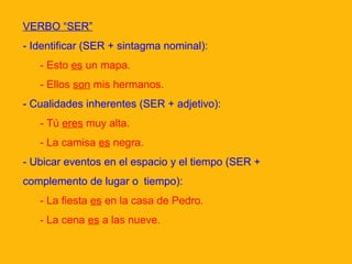 VERBO “SER”
- Identificar (SER + sintagma nominal):
- Esto es un mapa.
- Ellos son mis hermanos.
- Cualidades inherentes (SER + adjetivo):
- Tú eres muy alta.
- La camisa es negra.
- Ubicar eventos en el espacio y el tiempo (SER +
complemento de lugar o tiempo):
- La fiesta es en la casa de Pedro.
- La cena es a las nueve.

 