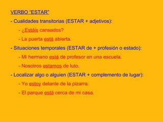 VERBO “ESTAR”
- Cualidades transitorias (ESTAR + adjetivos):
- ¿Estáis cansados?
- La puerta está abierta.
- Situaciones temporales (ESTAR de + profesión o estado):
- Mi hermano está de profesor en una escuela.
- Nosotros estamos de luto.
- Localizar algo o alguien (ESTAR + complemento de lugar):
- Yo estoy delante de la pizarra.
- El parque está cerca de mi casa.

 
