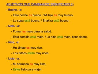 ADJETIVOS QUE CAMBIAN DE SIGNIFICADO (I)
- Bueno, -a:
- Este coche es bueno. / Mi hijo es muy bueno.
- La sopa está buena. / Shakira está buena.
- Malo, -a:
- Fumar es malo para la salud.
- Esta comida está mala. / La niña está mala, tiene fiebre.
- Rico, -a:
- Hu Jintao es muy rico.
- Los fideos están muy ricos.
- Listo, -a:
- Mi hermano es muy listo.
- Estoy listo para viajar.

 