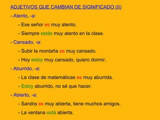 ADJETIVOS QUE CAMBIAN DE SIGNIFICADO (II)
- Atento, -a:
- Ese señor es muy atento.
- Siempre estás muy atento en la clase.
- Cansado, -a:
- Subir la montaña es muy cansado.
- Hoy estoy muy cansado, quiero dormir.
- Aburrido, -a:
- La clase de matemáticas es muy aburrida.
- Estoy aburrido, no sé que hacer.
- Abierto, -a:
- Sandra es muy abierta, tiene muchos amigos.
- La ventana está abierta.

 