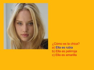 ¿Cómo es la chica?
a) Ella es rubia
b) Ella es pelirroja
c) Ella es amarilla

 