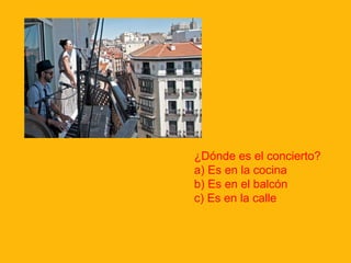 ¿Dónde es el concierto?
a) Es en la cocina
b) Es en el balcón
c) Es en la calle

 
