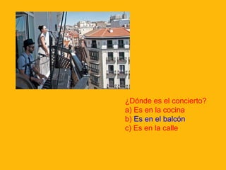 ¿Dónde es el concierto?
a) Es en la cocina
b) Es en el balcón
c) Es en la calle

 