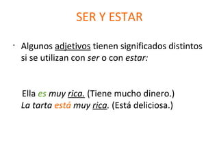 SER Y ESTAR
•
Algunos adjetivos tienen significados distintos
si se utilizan con ser o con estar:
Ella es muy rica. (Tiene mucho dinero.)
La tarta está muy rica. (Está deliciosa.)
 