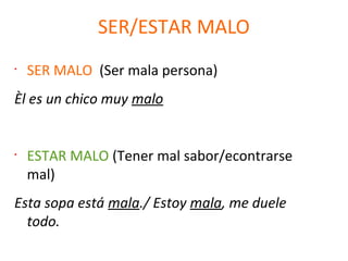 SER/ESTAR MALO
•
SER MALO (Ser mala persona)
Èl es un chico muy malo
•
ESTAR MALO (Tener mal sabor/econtrarse
mal)
Esta sopa está mala./ Estoy mala, me duele
todo.
 