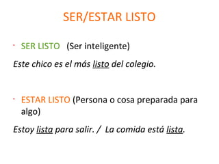 SER/ESTAR LISTO
•
SER LISTO (Ser inteligente)
Este chico es el más listo del colegio.
•
ESTAR LISTO (Persona o cosa preparada para
algo)
Estoy lista para salir. / La comida está lista.
 