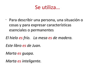 Se utiliza…
•
Para describir una persona, una situación o
cosas y para expresar características
esenciales o permanentes
El hielo es frío. La mesa es de madera.
Este libro es de Juan.
Marta es guapa.
Marta es inteligente.
 