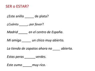 SER o ESTAR?
¿Este anillo _____ de plata?
¿Cuánto _____, por favor?
Madrid _____ en el centro de España.
Mi amigo _____ un chico muy abierto.
La tienda de zapatos ahora no ____ abierta.
Estas peras ______verdes.
Este zumo _____muy rico.
 