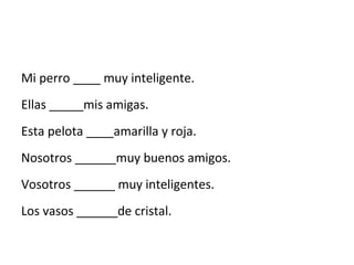 Mi perro ____ muy inteligente.
Ellas _____mis amigas.
Esta pelota ____amarilla y roja.
Nosotros ______muy buenos amigos.
Vosotros ______ muy inteligentes.
Los vasos ______de cristal.
 