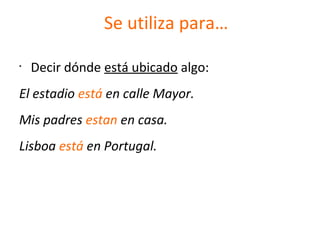 Se utiliza para…
•
Decir dónde está ubicado algo:
El estadio está en calle Mayor.
Mis padres estan en casa.
Lisboa está en Portugal.
 