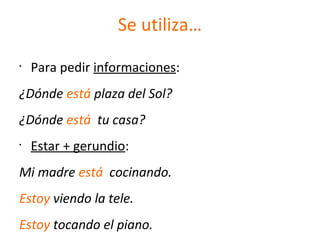 Se utiliza…
•
Para pedir informaciones:
¿Dónde está plaza del Sol?
¿Dónde está tu casa?
•
Estar + gerundio:
Mi madre está cocinando.
Estoy viendo la tele.
Estoy tocando el piano.
 