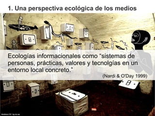 1. Una perspectiva ecológica de los medios




      Ecologías informacionales como “sistemas de
      personas, prácticas...