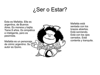 ¿Ser o Estar? Esta es Mafalda. Ella es argentina, de Buenos Aires. Es morena y bajita. Tiene 8 años. Es simpática e inteligente, pero es pesimista. Mafalda es un personaje de cómic argentino. Su autor es Quino. Mafalda está sentada con los brazos abiertos. Está sonriendo. Está con los ojos cerrados. Está contenta y tranquila. 