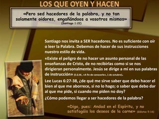 «Pero sed hacedores de la palabra, y no tan 
solamente oidores, engañándoos a vosotros mismos» 
(Santiago 1:22) 
Santiago nos invita a SER hacedores. No es suficiente con oír 
o leer la Palabra. Debemos de hacer de sus instrucciones 
nuestro estilo de vida. 
«Existe el peligro de no hacer un asunto personal de las 
enseñanzas de Cristo, de no recibirlas como si se nos 
dirigieran personalmente. Jesús se dirige a mí en sus palabras 
de instrucción» (E.G.W., «A fin de conocerle», 1 de octubre). 
Lee Lucas 6:27-38, ¿de qué me sirve saber que debo hacer el 
bien al que me aborrece, si no lo hago; o saber que debo dar 
al que me pide, si cuando me piden no doy? 
¿Cómo podemos llegar a ser hacedores de la palabra? 
«Digo, pues: Andad en el Espíritu, y no 
satisfagáis los deseos de la carne» (Gálatas 5:16) 
 