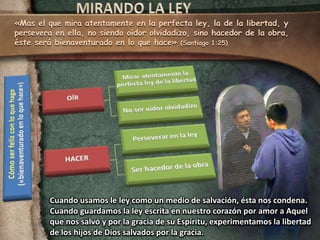 «Mas el que mira atentamente en la perfecta ley, la de la libertad, y 
persevera en ella, no siendo oidor olvidadizo, sino hacedor de la obra, 
éste será bienaventurado en lo que hace» (Santiago 1:25) 
Cuando usamos le ley como un medio de salvación, ésta nos condena. 
Cuando guardamos la ley escrita en nuestro corazón por amor a Aquel 
que nos salvó y por la gracia de su Espíritu, experimentamos la libertad 
de los hijos de Dios salvados por la gracia. 
 