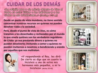 «La religión pura y sin mácula delante de Dios el 
Padre es esta: Visitar a los huérfanos y a las 
viudas en sus tribulaciones…» (Santiago 1:27 pp) 
Desde un punto de vista mundano, no tiene sentido 
concentrar nuestros recursos en quienes no pueden 
devolver nada a la sociedad. 
Pero, desde el punto de vista de Dios, es cómo 
tratamos a los desechados y rechazados por el mundo 
lo que revela quiénes son los verdaderos seguidores 
de Cristo: ya sea prestando dinero a quienes no 
pueden devolverlo; invitando a comer a quienes no 
pueden invitarnos a nosotros; o bendiciendo y orando 
por aquellos que nos maltratan. 
«Y respondiendo el Rey, les dirá: 
De cierto os digo que en cuanto lo 
hicisteis a uno de estos mis 
hermanos más pequeños, a mí lo 
hicisteis» (Mateo 25:40) 
 