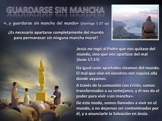 «…y guardarse sin mancha del mundo» (Santiago 1:27 up) 
¿Es necesario apartarse completamente del mundo 
para permanecer sin ninguna mancha moral? 
Jesús no rogó al Padre que nos quitase del 
mundo, sino que nos apartase del mal 
(Juan 17:15) 
Da igual cuán apartados vivamos del mundo. 
El mal que vive en nosotros nos seguirá allá 
donde vayamos. 
A través de la comunión con Cristo, somos 
transformados a su semejanza, y él nos da el 
poder para vivir «sin mancha». 
De este modo, somos llamados a vivir en el 
mundo, a no dejarnos ser contaminados por 
él, y a anunciarle la Salvación en Jesús. 
 