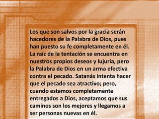 Los que son salvos por la gracia serán 
hacedores de la Palabra de Dios, pues 
han puesto su fe completamente en él. 
La raíz de la tentación se encuentra en 
nuestros propios deseos y lujuria, pero 
la Palabra de Dios en un arma efectiva 
contra el pecado. Satanás intenta hacer 
que el pecado sea atractivo; pero, 
cuando estamos completamente 
entregados a Dios, aceptamos que sus 
caminos son los mejores y llegamos a 
ser personas nuevas en él. 
