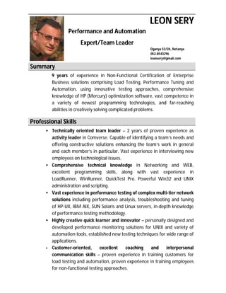 LEON SERY
                Performance and Automation
                      Expert/Team Leader
                                                        Dganya 52/24, Netanya
                                                        052-8543296
                                                        leonsery@gmail.com

Summary
        9 years of experience in Non-Functional Certification of Enterprise
        Business solutions comprising Load Testing, Performance Tuning and
        Automation, using innovative testing approaches, comprehensive
        knowledge of HP (Mercury) optimization software, vast competence in
        a variety of newest programming technologies, and far-reaching
        abilities in creatively solving complicated problems.

Professional Skills
      • Technically oriented team leader – 2 years of proven experience as
        activity leader in Comverse. Capable of identifying a team’s needs and
        offering constructive solutions enhancing the team’s work in general
        and each member’s in particular. Vast experience in interviewing new
        employees on technological issues.
      • Comprehensive technical knowledge in Networking and WEB,
        excellent programming skills, along with vast experience in
        LoadRunner, WinRunner, QuickTest Pro. Powerful Win32 and UNIX
        administration and scripting.
      • Vast experience in performance testing of complex multi-tier network
        solutions including performance analysis, troubleshooting and tuning
        of HP-UX, IBM AIX, SUN Solaris and Linux servers, in-depth knowledge
        of performance testing methodology.
      • Highly creative quick learner and innovator – personally designed and
        developed performance monitoring solutions for UNIX and variety of
        automation tools, established new testing techniques for wide range of
        applications.
      • Customer-oriented,       excellent  coaching      and    interpersonal
        communication skills – proven experience in training customers for
        load testing and automation, proven experience in training employees
        for non-functional testing approaches.
 