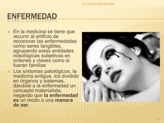 ENFERMEDAD
 En la medicina se tiene que
recurrir al artificio de
reconocer las enfermedades
como seres tangibles,
agrupando estas entidades
nosológicas subjetivas en
ordenes y clases como si
fueran familias
 Los síntomas patológicos, la
medicina antigua, los dividido
en órganos y sistemas,
dándole a la enfermedad un
concepto materialista,
negando que la enfermedad
es un modo o una manera
de ser.
32
Dr. Luis Germán González
 