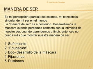 MANERA DE SER
Es mí percepción (parcial) del cosmos, mí conciencia
singular de mí ser en el mundo
La “manera de ser” es a posteriori. Desarrollamos la
mascara cuando perdemos contacto con la intimidad de
nuestro ser, cuando aprendemos a fingir, entonces no
queda más que mostrar nuestra manera de ser
1.Sufrimiento
2.“Educación”
3.Ego- desarrollo de la máscara
4.Fijaciones
5.Pulsiones
55
Dr. Luis Germán González
 
