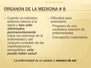ORGANON DE LA MEDICINA # 8
 Cuando un individuo
enfermo retorna a la
salud y han sido
eliminados
permanentemente
todos los síntomas de la
enfermedad y del
conjunto completo de las
manifestaciones
perceptibles; sólo
puede haber salud
 Dificultad para
entenderlo:
1. Progreso de una
verdadera solución de
enfermedades
2. Concepción materialista
La enfermedad es un estado o manera de ser
6
Dr. Luis Germán González
 