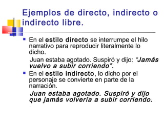 Ejemplos de directo, indirecto o
indirecto libre.
 En el estilo directo se interrumpe el hilo
narrativo para reproducir literalmente lo
dicho.
Juan estaba agotado. Suspiró y dijo: “Jamás
vuelvo a subir corriendo”.
 En el estilo indirecto, lo dicho por el
personaje se convierte en parte de la
narración.
Juan estaba agotado. Suspiró y dijo
que jamás volvería a subir corriendo.
 