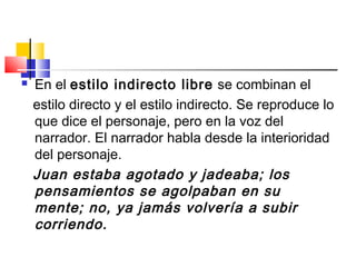  En el estilo indirecto libre se combinan el
estilo directo y el estilo indirecto. Se reproduce lo
que dice el personaje, pero en la voz del
narrador. El narrador habla desde la interioridad
del personaje.
Juan estaba agotado y jadeaba; los
pensamientos se agolpaban en su
mente; no, ya jamás volvería a subir
corriendo.
 