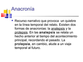 Anacronía
 Recurso narrativo que provoca un quiebre
en la línea temporal del relato. Existen dos
formas de anacronías: la analepsis y la
prolepsis. En las analepsis se relata un
hecho anterior al tiempo del acontecimiento
principal, recordando el pasado. La
prolepsia, en cambio, alude a un viaje
temporal al futuro.
 