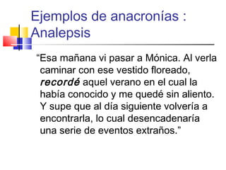 Ejemplos de anacronías :
Analepsis
“Esa mañana vi pasar a Mónica. Al verla
caminar con ese vestido floreado,
recordé aquel verano en el cual la
había conocido y me quedé sin aliento.
Y supe que al día siguiente volvería a
encontrarla, lo cual desencadenaría
una serie de eventos extraños.”
 