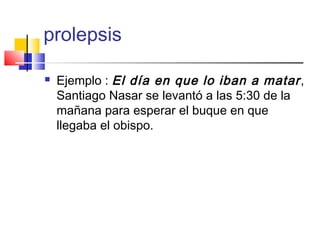 prolepsis
 Ejemplo : El día en que lo iban a matar,
Santiago Nasar se levantó a las 5:30 de la
mañana para esperar el buque en que
llegaba el obispo.
 