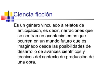 Ciencia ficción
Es un género vinculado a relatos de
anticipación, es decir, narraciones que
se centran en acontecimientos que
ocurren en un mundo futuro que es
imaginado desde las posibilidades de
desarrollo de avances científicos y
técnicos del contexto de producción de
una obra.
 